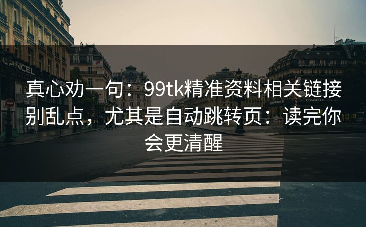 真心劝一句:99tk精准资料相关链接别乱点,尤其是自动跳转页:读完你会更清醒 真心劝一句:99tk精准资料相关链接别乱点,尤其是自动跳转页:读完你会更清醒