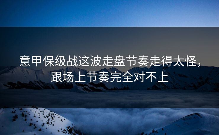 意甲保级战这波走盘节奏走得太怪，跟场上节奏完全对不上