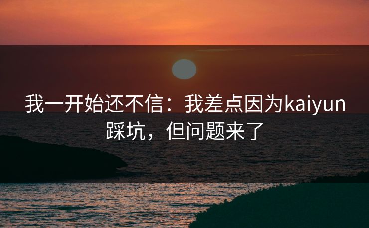 我一开始还不信:我差点因为kaiyun踩坑,但问题来了