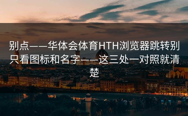 别点——华体会体育HTH浏览器跳转别只看图标和名字——这三处一对照就清楚