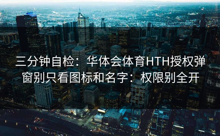 三分钟自检：华体会体育HTH授权弹窗别只看图标和名字：权限别全开