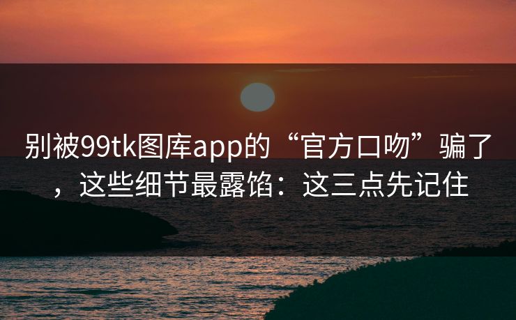 别被99tk图库app的“官方口吻”骗了，这些细节最露馅：这三点先记住