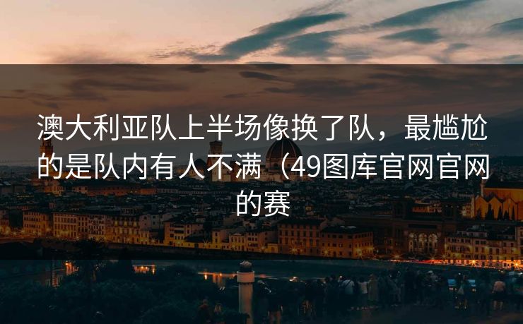 澳大利亚队上半场像换了队,最尴尬的是队内有人不满(49图库官网官网的赛